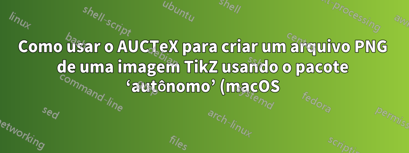 Como usar o AUCTeX para criar um arquivo PNG de uma imagem TikZ usando o pacote ‘autônomo’ (macOS)?