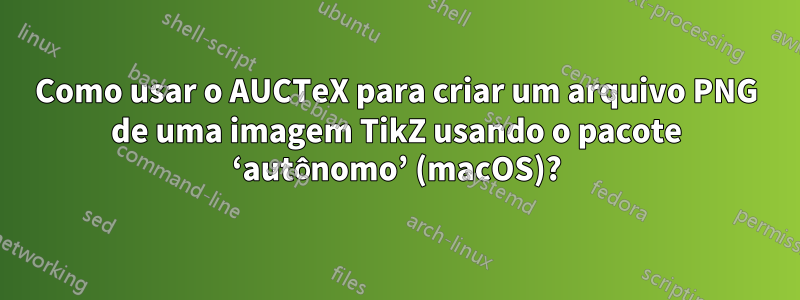 Como usar o AUCTeX para criar um arquivo PNG de uma imagem TikZ usando o pacote ‘autônomo’ (macOS)?