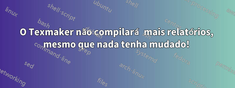 O Texmaker não compilará mais relatórios, mesmo que nada tenha mudado!