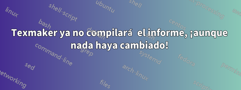 Texmaker ya no compilará el informe, ¡aunque nada haya cambiado!