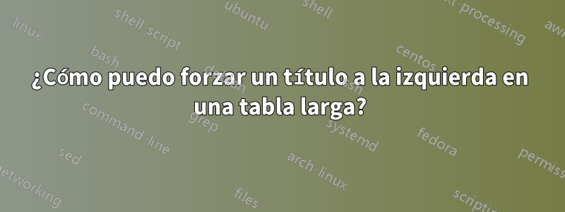 ¿Cómo puedo forzar un título a la izquierda en una tabla larga?