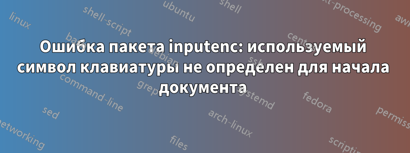 Ошибка пакета inputenc: используемый символ клавиатуры не определен для начала документа