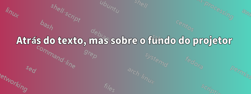 Atrás do texto, mas sobre o fundo do projetor