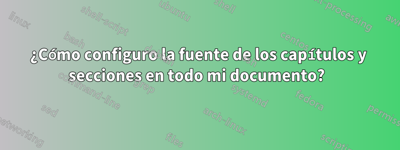 ¿Cómo configuro la fuente de los capítulos y secciones en todo mi documento? 