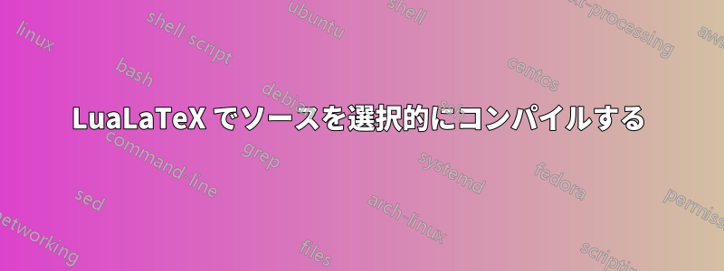 LuaLaTeX でソースを選択的にコンパイルする