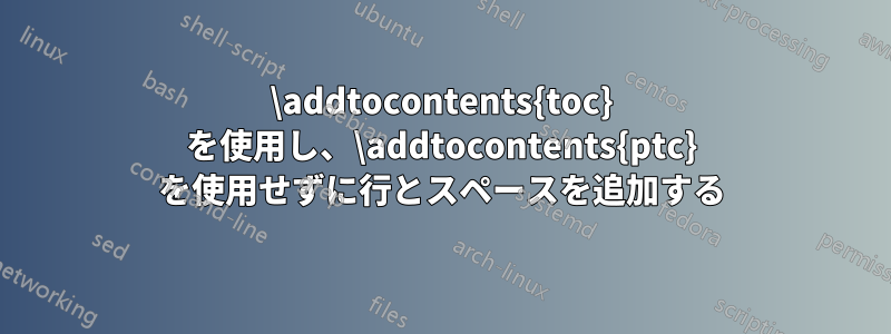 \addtocontents{toc} を使用し、\addtocontents{ptc} を使用せずに行とスペースを追加する