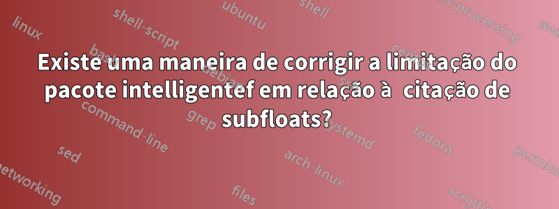 Existe uma maneira de corrigir a limitação do pacote intelligentef em relação à citação de subfloats?