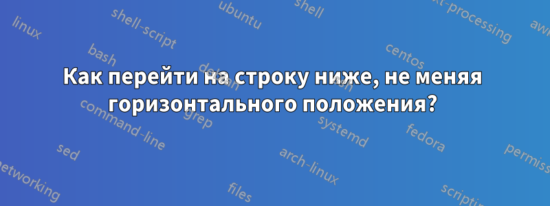 Как перейти на строку ниже, не меняя горизонтального положения?