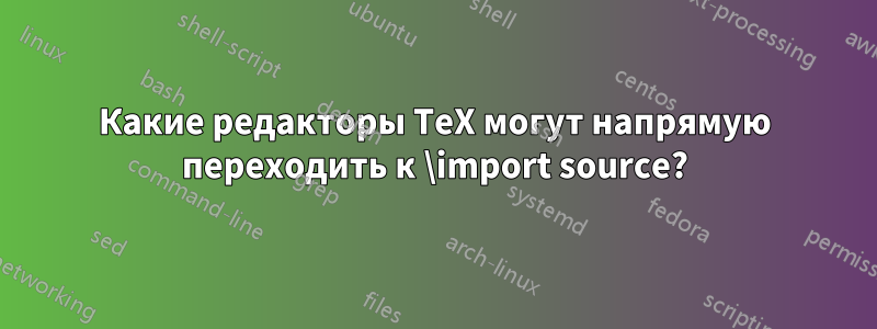 Какие редакторы TeX могут напрямую переходить к \import source?