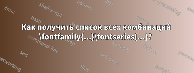 Как получить список всех комбинаций \fontfamily{...}\fontseries{...}? 