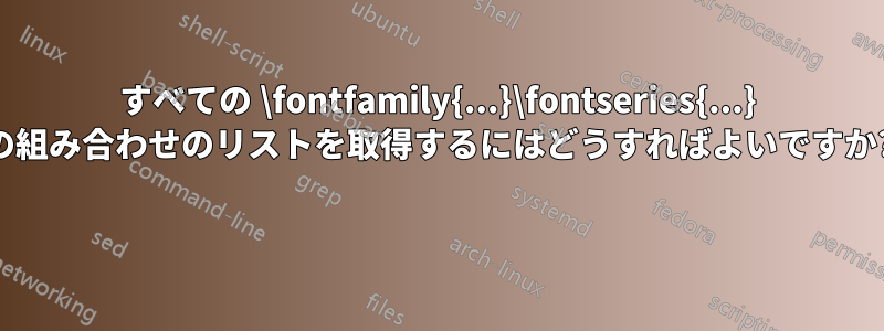 すべての \fontfamily{...}\fontseries{...} の組み合わせのリストを取得するにはどうすればよいですか? 