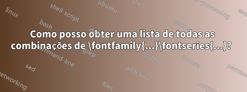 Como posso obter uma lista de todas as combinações de \fontfamily{...}\fontseries{...}? 