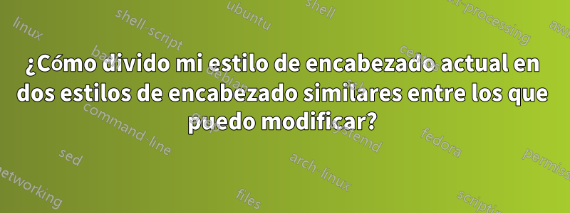 ¿Cómo divido mi estilo de encabezado actual en dos estilos de encabezado similares entre los que puedo modificar?