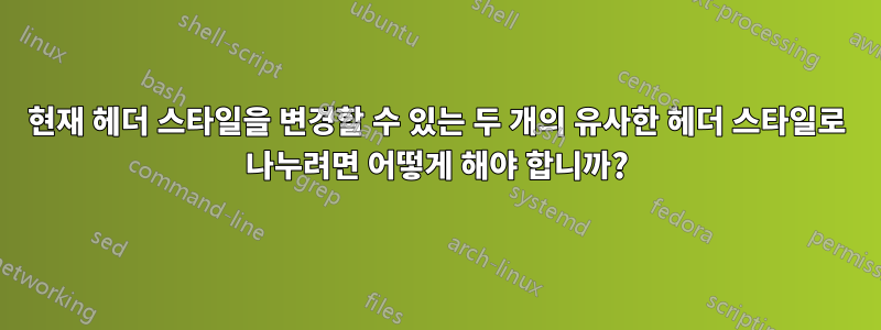 현재 헤더 스타일을 변경할 수 있는 두 개의 유사한 헤더 스타일로 나누려면 어떻게 해야 합니까?