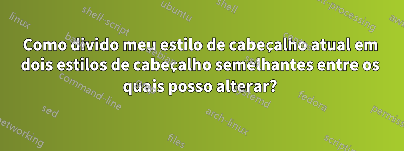 Como divido meu estilo de cabeçalho atual em dois estilos de cabeçalho semelhantes entre os quais posso alterar?