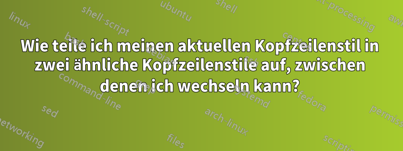 Wie teile ich meinen aktuellen Kopfzeilenstil in zwei ähnliche Kopfzeilenstile auf, zwischen denen ich wechseln kann?