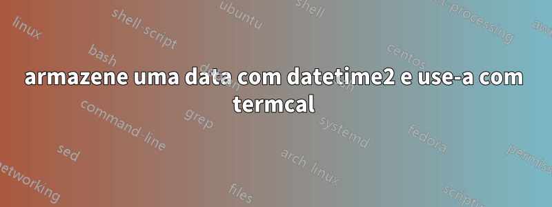 armazene uma data com datetime2 e use-a com termcal