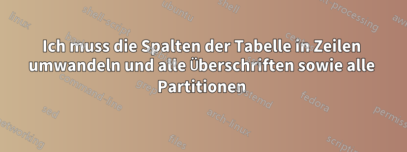 Ich muss die Spalten der Tabelle in Zeilen umwandeln und alle Überschriften sowie alle Partitionen