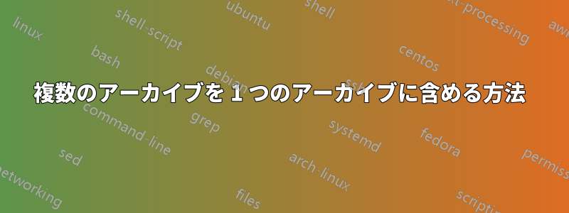 複数のアーカイブを 1 つのアーカイブに含める方法 