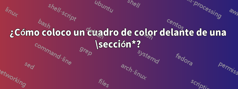 ¿Cómo coloco un cuadro de color delante de una \sección*?