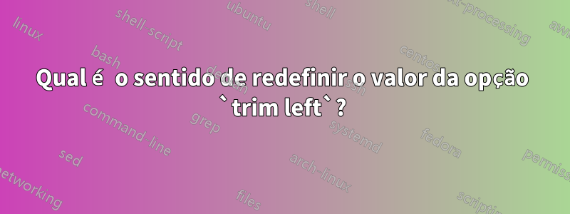 Qual é o sentido de redefinir o valor da opção `trim left`?