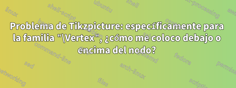 Problema de Tikzpicture: específicamente para la familia "\Vertex", ¿cómo me coloco debajo o encima del nodo?