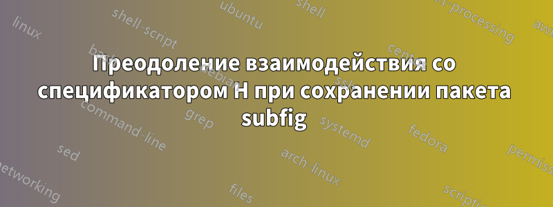 Преодоление взаимодействия со спецификатором H при сохранении пакета subfig