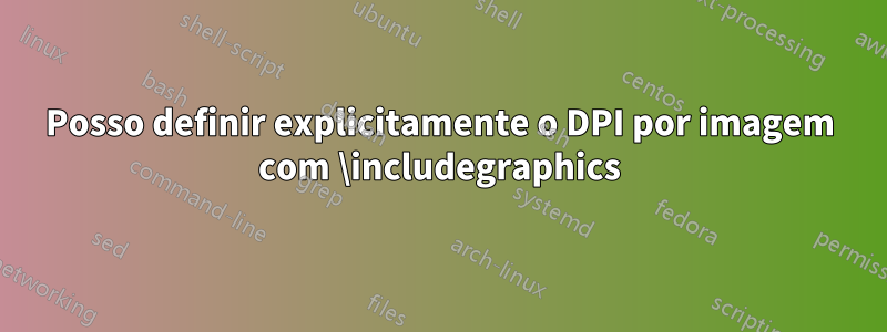 Posso definir explicitamente o DPI por imagem com \includegraphics