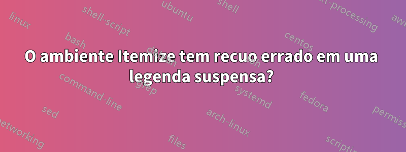 O ambiente Itemize tem recuo errado em uma legenda suspensa?