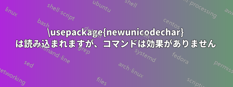 \usepackage{newunicodechar} は読み込まれますが、コマンドは効果がありません