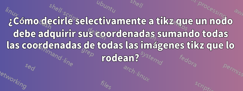 ¿Cómo decirle selectivamente a tikz que un nodo debe adquirir sus coordenadas sumando todas las coordenadas de todas las imágenes tikz que lo rodean?