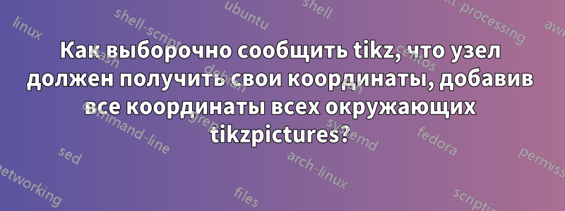 Как выборочно сообщить tikz, что узел должен получить свои координаты, добавив все координаты всех окружающих tikzpictures?