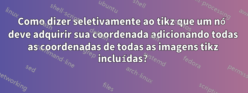 Como dizer seletivamente ao tikz que um nó deve adquirir sua coordenada adicionando todas as coordenadas de todas as imagens tikz incluídas?