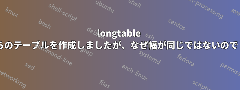 longtable からこれらのテーブルを作成しましたが、なぜ幅が同じではないのでしょうか?