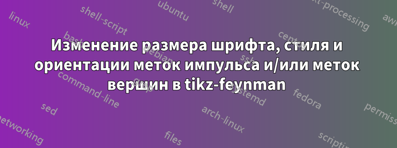 Изменение размера шрифта, стиля и ориентации меток импульса и/или меток вершин в tikz-feynman