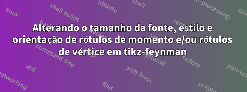 Alterando o tamanho da fonte, estilo e orientação de rótulos de momento e/ou rótulos de vértice em tikz-feynman