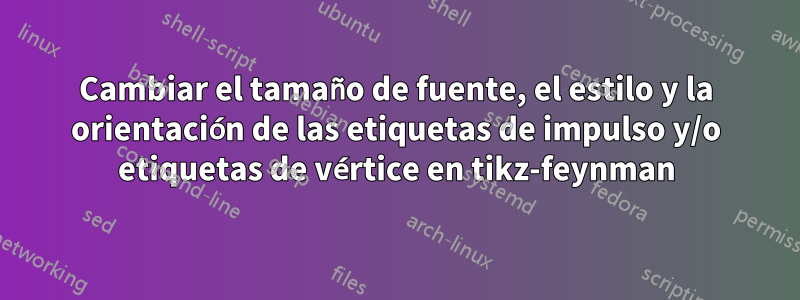 Cambiar el tamaño de fuente, el estilo y la orientación de las etiquetas de impulso y/o etiquetas de vértice en tikz-feynman