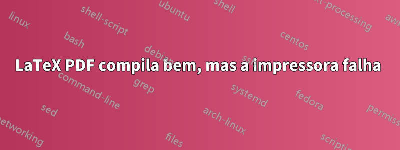 LaTeX PDF compila bem, mas a impressora falha