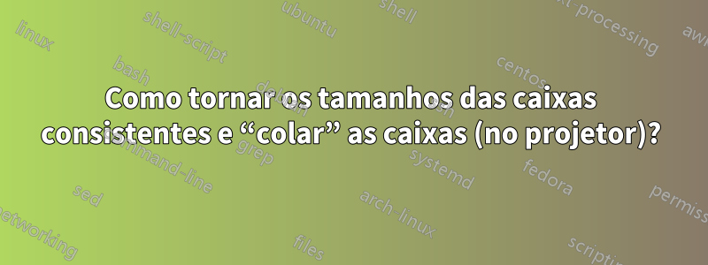 Como tornar os tamanhos das caixas consistentes e “colar” as caixas (no projetor)?