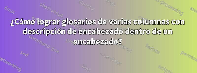 ¿Cómo lograr glosarios de varias columnas con descripción de encabezado dentro de un encabezado?