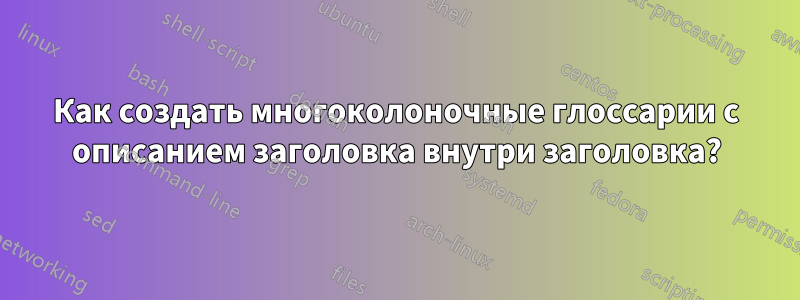 Как создать многоколоночные глоссарии с описанием заголовка внутри заголовка?