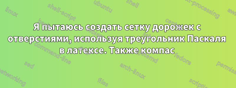 Я пытаюсь создать сетку дорожек с отверстиями, используя треугольник Паскаля в латексе. Также компас