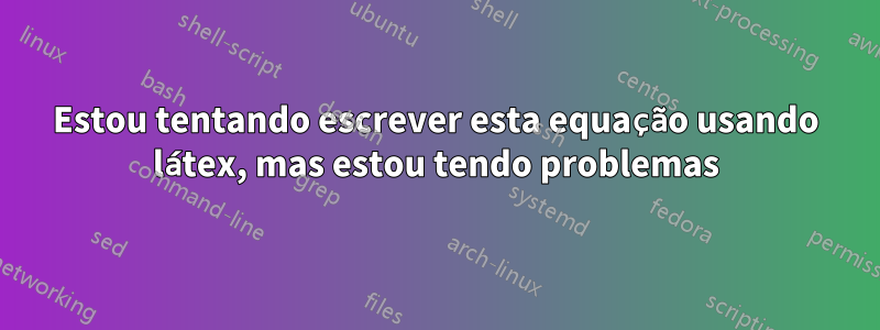 Estou tentando escrever esta equação usando látex, mas estou tendo problemas