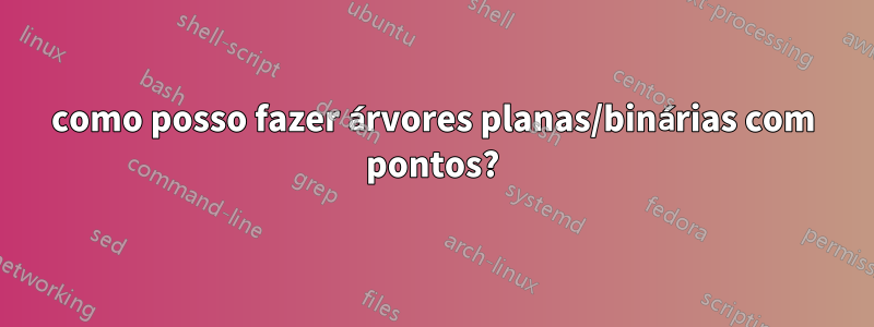 como posso fazer árvores planas/binárias com pontos?