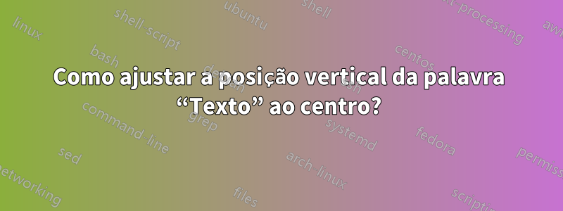 Como ajustar a posição vertical da palavra “Texto” ao centro?