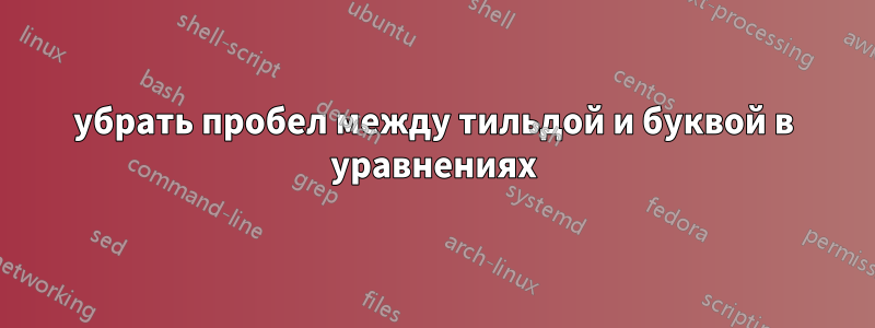 убрать пробел между тильдой и буквой в уравнениях