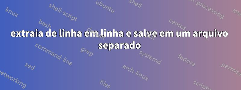 extraia de linha em linha e salve em um arquivo separado