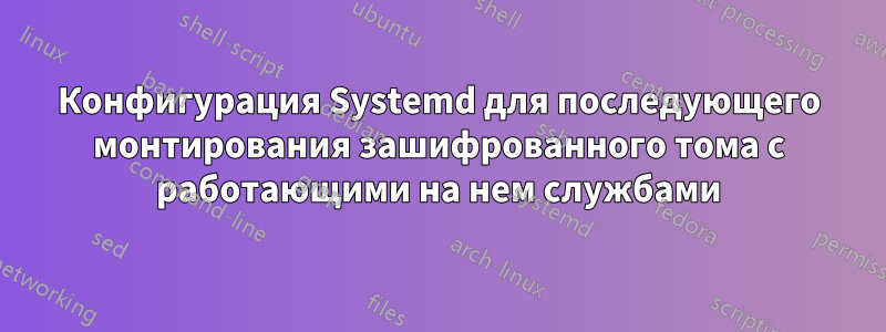 Конфигурация Systemd для последующего монтирования зашифрованного тома с работающими на нем службами