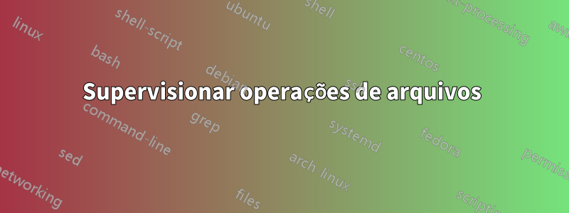 Supervisionar operações de arquivos