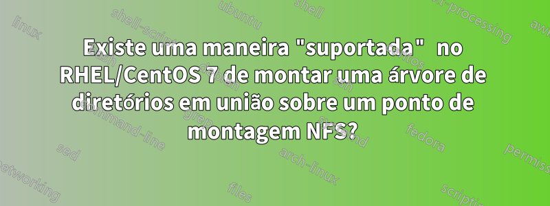 Existe uma maneira "suportada" no RHEL/CentOS 7 de montar uma árvore de diretórios em união sobre um ponto de montagem NFS?